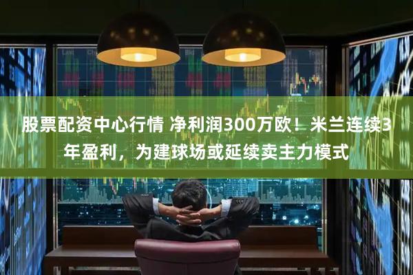 股票配资中心行情 净利润300万欧!米兰连续3年盈利,为建球场或延续卖主力模式
