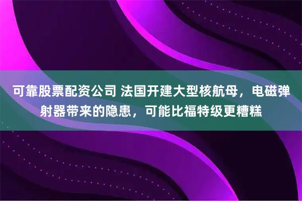 可靠股票配资公司 法国开建大型核航母，电磁弹射器带来的隐患，可能比福特级更糟糕