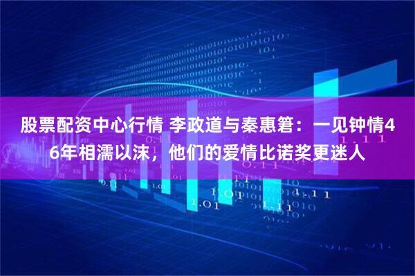 股票配资中心行情 李政道与秦惠䇹：一见钟情46年相濡以沫，他们的爱情比诺奖更迷人