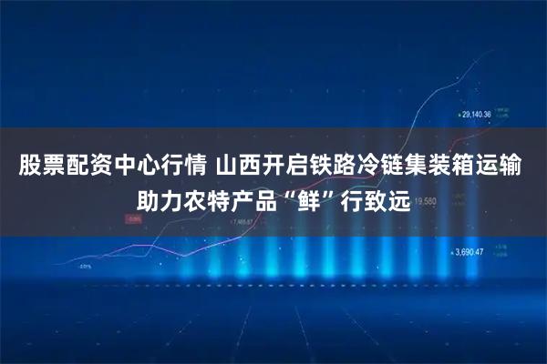 股票配资中心行情 山西开启铁路冷链集装箱运输 助力农特产品“鲜”行致远