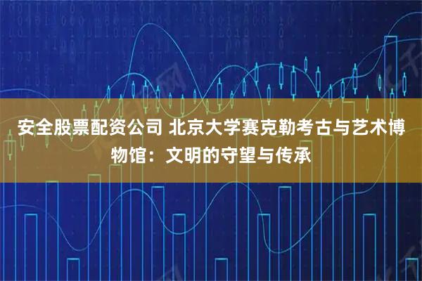 安全股票配资公司 北京大学赛克勒考古与艺术博物馆：文明的守望与传承