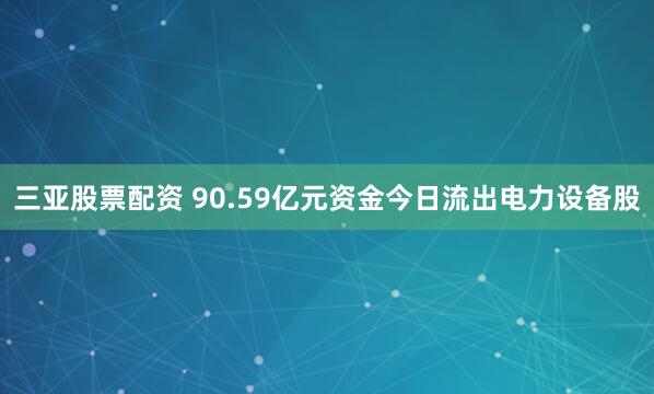 三亚股票配资 90.59亿元资金今日流出电力设备股