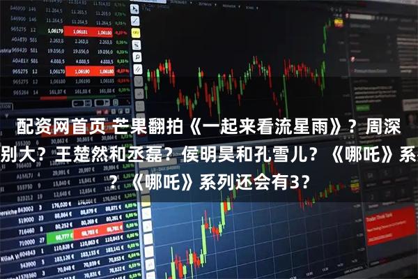 配资网首页 芒果翻拍《一起来看流星雨》？周深跟好声音差别大？王楚然和丞磊？侯明昊和孔雪儿？《哪吒》系列还会有3？