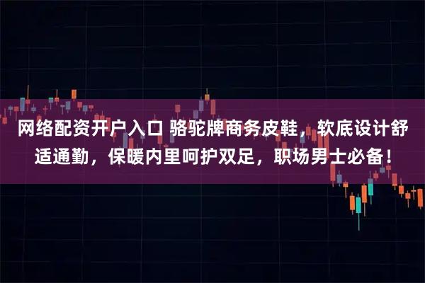 网络配资开户入口 骆驼牌商务皮鞋，软底设计舒适通勤，保暖内里呵护双足，职场男士必备！