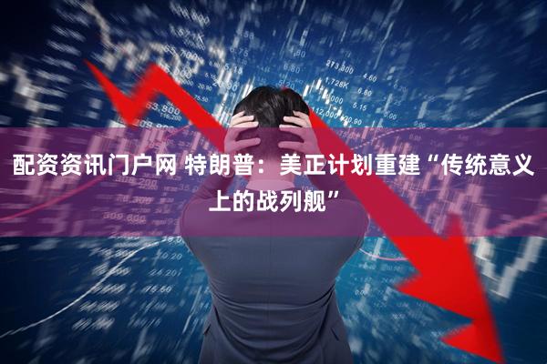配资资讯门户网 特朗普：美正计划重建“传统意义上的战列舰”
