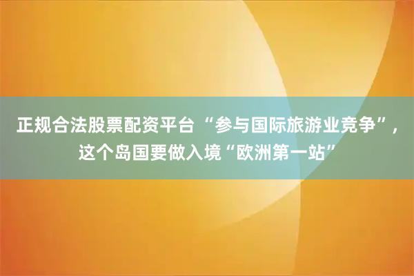 正规合法股票配资平台 “参与国际旅游业竞争”，这个岛国要做入境“欧洲第一站”