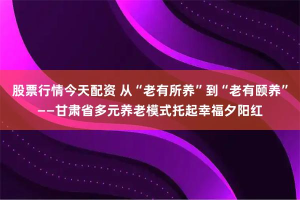 股票行情今天配资 从“老有所养”到“老有颐养”——甘肃省多元养老模式托起幸福夕阳红
