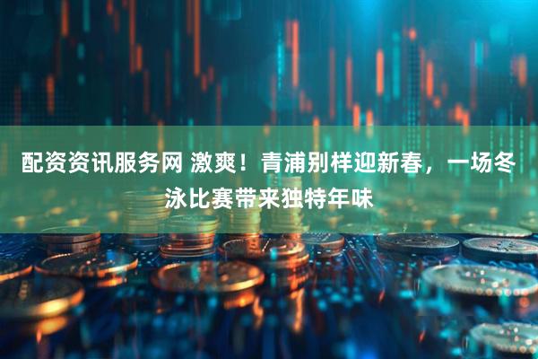 配资资讯服务网 激爽！青浦别样迎新春，一场冬泳比赛带来独特年味