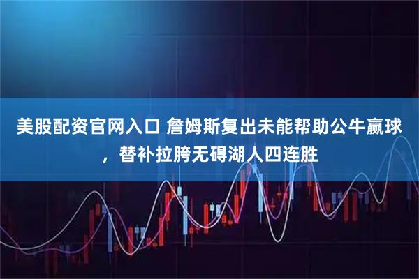 美股配资官网入口 詹姆斯复出未能帮助公牛赢球,替补拉胯无碍湖人四连胜