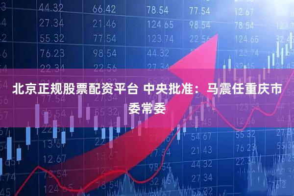 北京正规股票配资平台 中央批准：马震任重庆市委常委