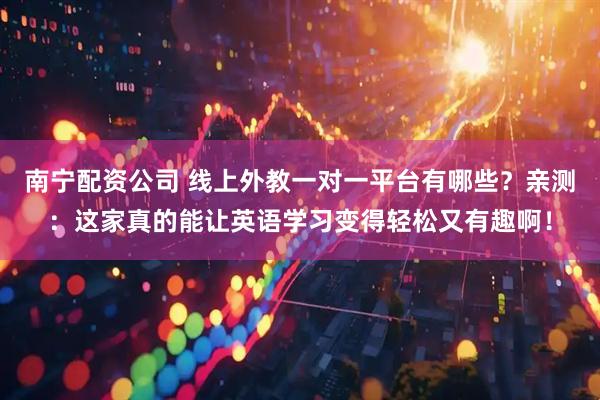 南宁配资公司 线上外教一对一平台有哪些？亲测：这家真的能让英语学习变得轻松又有趣啊！