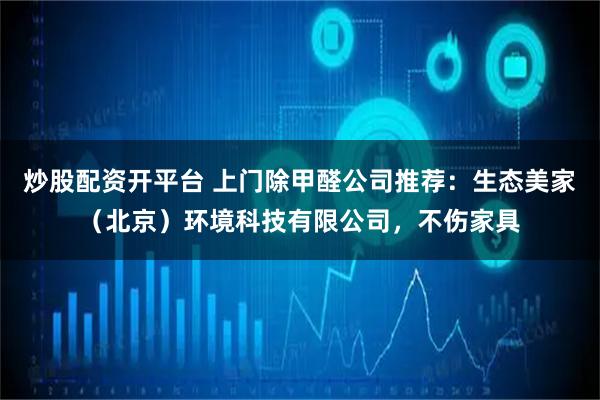 炒股配资开平台 上门除甲醛公司推荐:生态美家(北京)环境科技有限公司,不伤家具