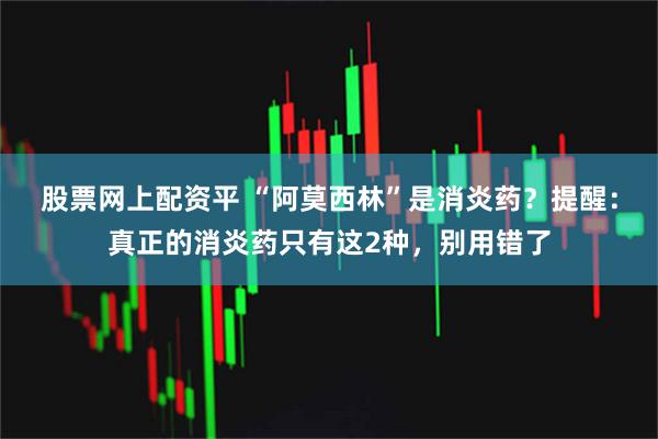 股票网上配资平 “阿莫西林”是消炎药？提醒：真正的消炎药只有这2种，别用错了