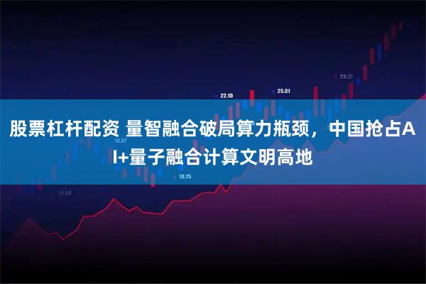 股票杠杆配资 量智融合破局算力瓶颈，中国抢占AI+量子融合计算文明高地
