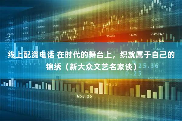 线上配资电话 在时代的舞台上，织就属于自己的锦绣（新大众文艺名家谈）