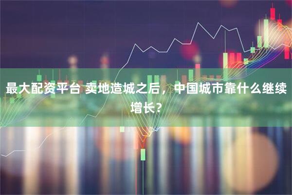 最大配资平台 卖地造城之后，中国城市靠什么继续增长？