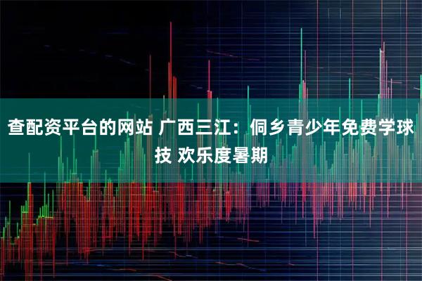 查配资平台的网站 广西三江：侗乡青少年免费学球技 欢乐度暑期