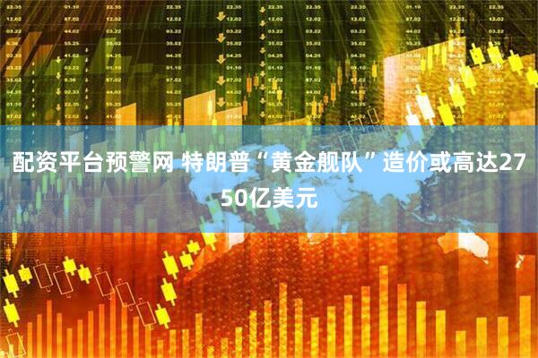 配资平台预警网 特朗普“黄金舰队”造价或高达2750亿美元