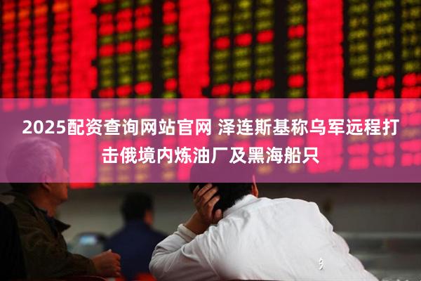 2025配资查询网站官网 泽连斯基称乌军远程打击俄境内炼油厂及黑海船只