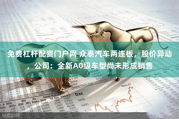 免费杠杆配资门户网 众泰汽车两连板，股价异动，公司：全新A0级车型尚未形成销售