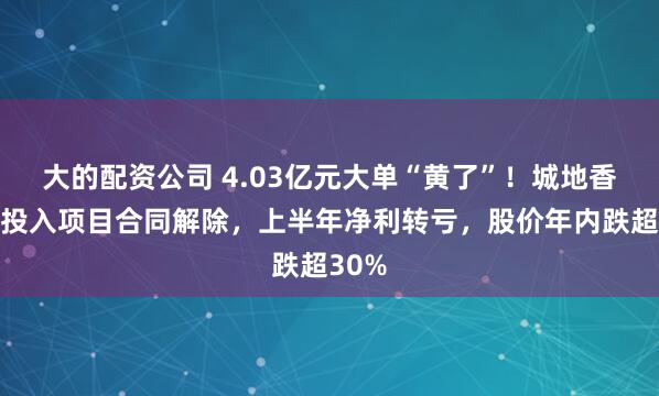 大的配资公司 4.03亿元大单“黄了”！城地香江零投入项目合同解除，上半年净利转亏，股价年内跌超30%